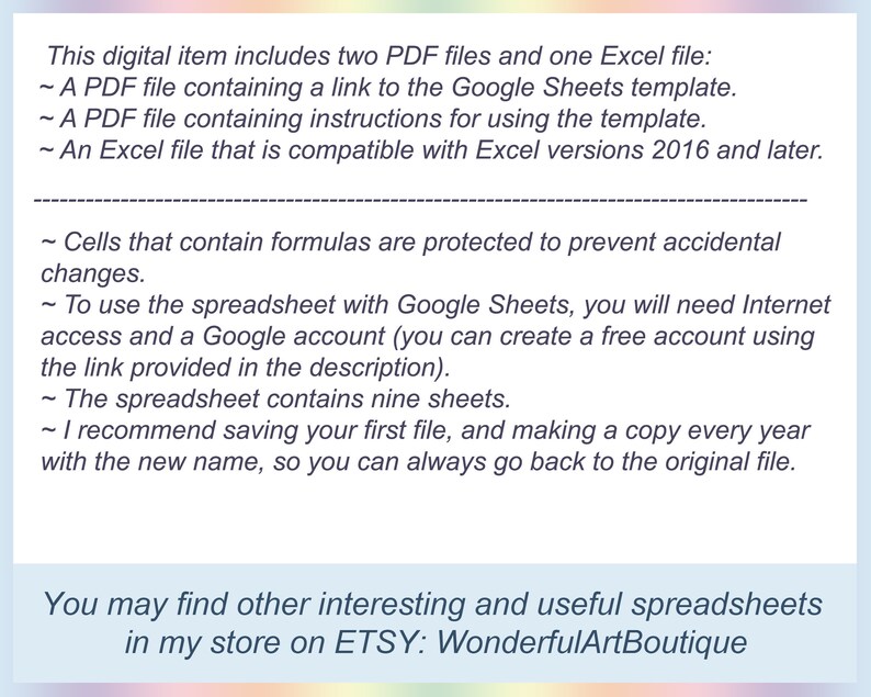 May include: Text-based image describing the contents of a digital download. The download includes two PDF files and one Excel file. The PDF files contain a link to a Google Sheets template and instructions for using the template. The Excel file is compatible with Excel versions 2016 and later. The text also explains that cells containing formulas are protected to prevent accidental changes. The spreadsheet requires internet access and a Google account to use. The spreadsheet contains nine sheets and the user is encouraged to save a copy of the file each year with a new name.