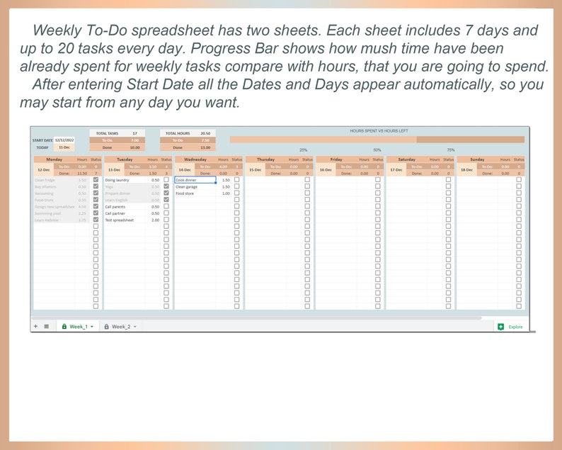 May include: A weekly to-do spreadsheet with two sheets, each sheet includes 7 days and up to 20 tasks every day. The progress bar shows how much time has been spent for weekly tasks compared with hours that you are going to spend. After entering the start date, all the dates and days appear automatically, so you may start from any day you want.