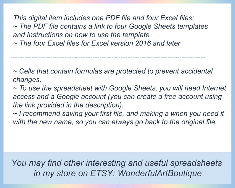 May include: Text on a light blue background explaining that this digital item includes one PDF file and four Excel files. The PDF file contains a link to four Google Sheets templates and instructions on how to use the template. The four Excel files are for Excel version 2016 and later. The text also explains that cells containing formulas are protected to prevent accidental changes. It also explains that to use the spreadsheet with Google Sheets, you will need internet access and a Google account. You can create a free account using the link provided in the description. The text recommends saving your first file and making a copy when you need it with a new name, so you can always go back to the original file. The text ends with the phrase "You may find other interesting and useful spreadsheets in my store on ETSY: WonderfulArtBoutique".