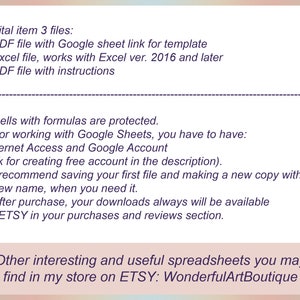 May include: Text on a white background describing a digital item that includes three files: a PDF file with a Google sheet link for a template, an Excel file that works with Excel version 2016 and later, and a PDF file with instructions. The text also mentions that cells with formulas are protected and that internet access and a Google account are required to use the Google sheet. The text also recommends saving the first file and making a new copy with a new name when needed. The text also states that after purchase, downloads are always available on Etsy in the purchases and reviews section. The text ends with a statement that other interesting and useful spreadsheets can be found in the Etsy store WonderfulArtBoutique.