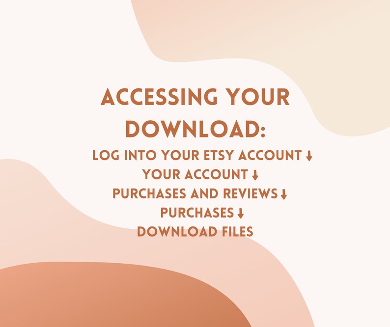 May include: A white background with brown text that reads "ACCESSING YOUR DOWNLOAD: LOG INTO YOUR ETSY ACCOUNT&darr; YOUR ACCOUNT&darr; PURCHASES AND REVIEWS&darr; PURCHASES&darr; DOWNLOAD FILES". The text is on a background of abstract brown and peach shapes.