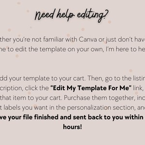 May include: Text on a pink background with white polka dots that reads "Need help editing?"  Whether you're not familiar with Canva or just don't have the time to edit the template on your own, I'm here to help! Add your template to your cart. Then, go to the listing description, click the "Edit My Template For Me" link, and add that item to your cart. Purchase them together, include what labels you want in the personalization section, and I'll have your file finished and sent back to you within 24 hours!