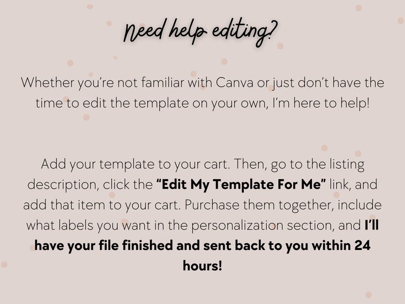 May include: Text on a pink background with white polka dots that reads "Need help editing?"  Whether you're not familiar with Canva or just don't have the time to edit the template on your own, I'm here to help! Add your template to your cart. Then, go to the listing description, click the "Edit My Template For Me" link, and add that item to your cart. Purchase them together, include what labels you want in the personalization section, and I'll have your file finished and sent back to you within 24 hours!