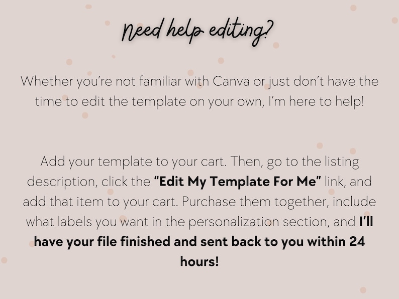 May include: Text on a pink background with white polka dots that reads "Need help editing?" and explains how to get help editing a template on Canva. The text says "Whether you're not familiar with Canva or just don't have the time to edit the template on your own, I'm here to help! Add your template to your cart. Then, go to the listing description, click the "Edit My Template For Me" link, and add that item to your cart. Purchase them together, include what labels you want in the personalization section, and I'll have your file finished and sent back to you within 24 hours!"