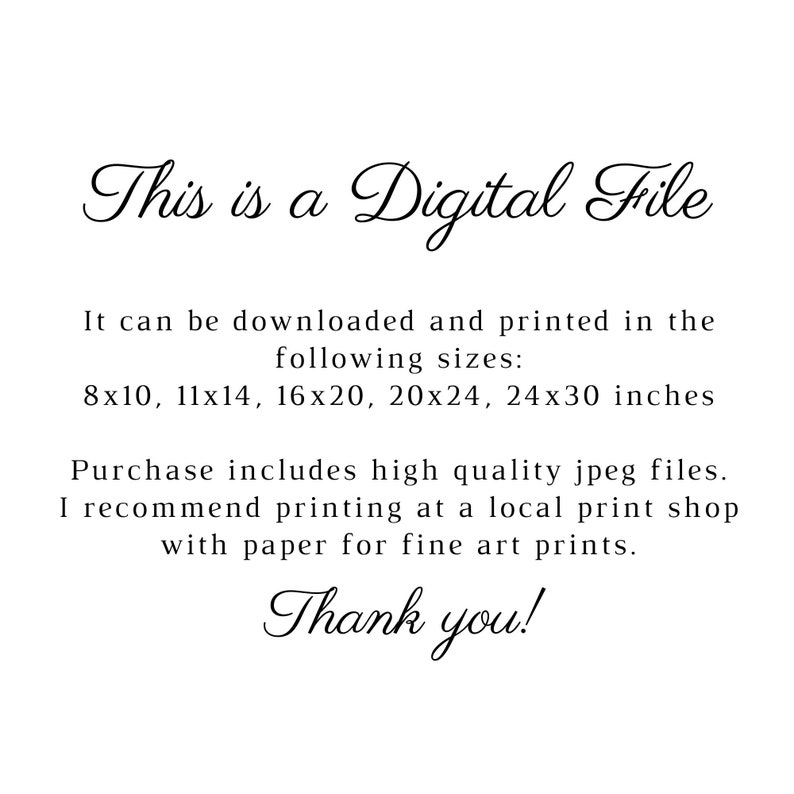 May include: Text that reads "This is a Digital File". It can be downloaded and printed in the following sizes: 8x10, 11x14, 16x20, 20x24, 24x30 inches. Purchase includes high quality jpeg files. I recommend printing at a local print shop with paper for fine art prints. Thank you!"