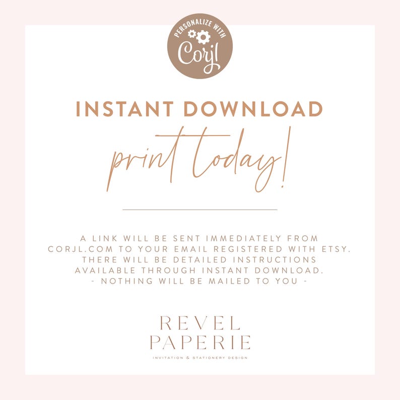 May include: A white background with brown text that reads "PERSONALIZE WITH Coril INSTANT DOWNLOAD print today! A LINK WILL BE SENT IMMEDIATELY FROM CORJL.COM TO YOUR EMAIL REGISTERED WITH ETSY. THERE WILL BE DETAILED INSTRUCTIONS AVAILABLE THROUGH INSTANT DOWNLOAD. - NOTHING WILL BE MAILED TO YOU - REVEL PAPERIE INVITATION & STATIONERY DESIGN"