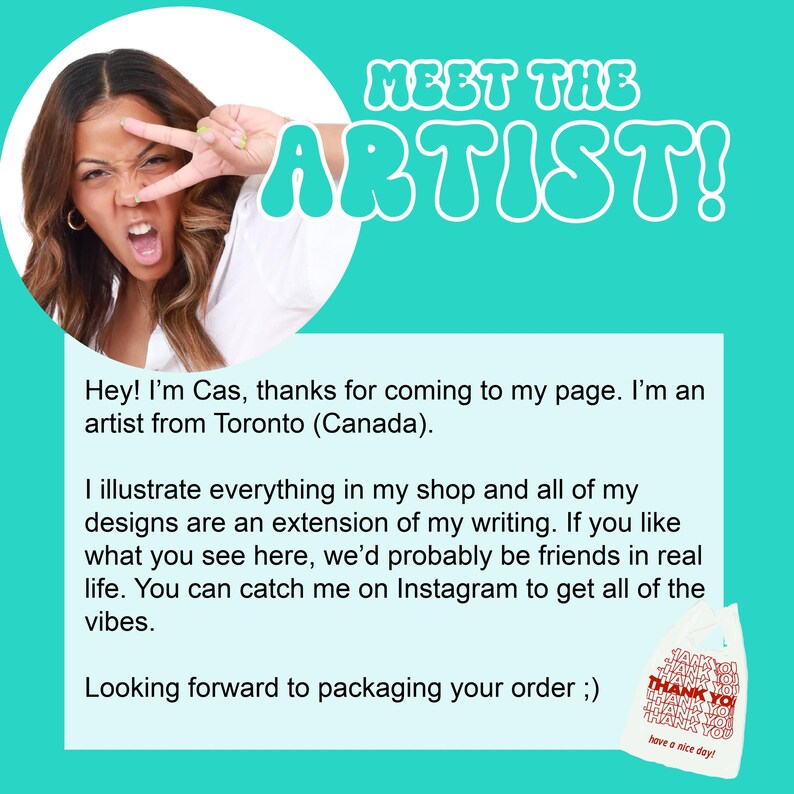May include: A woman with brown hair and a white shirt smiles and makes a peace sign with her fingers. The text "MEET THE ARTIST!" is in large, colorful letters above her. The text below her reads "Hey! I'm Cas, thanks for coming to my page. I'm an artist from Toronto (Canada). I illustrate everything in my shop and all of my designs are an extension of my writing. If you like what you see here, we'd probably be friends in real life. You can catch me on Instagram to get all of the vibes. Looking forward to packaging your order ;)"
