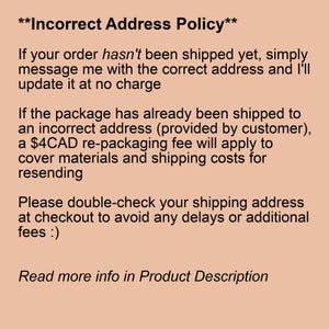 May include: Incorrect Address Policy text explaining that if an order has not been shipped yet, the customer can simply message the seller with the correct address and it will be updated at no charge. If the package has already been shipped to an incorrect address, a $4CAD re-packaging fee will apply to cover materials and shipping costs for resending. The text also encourages customers to double-check their shipping address at checkout to avoid any delays or additional fees.