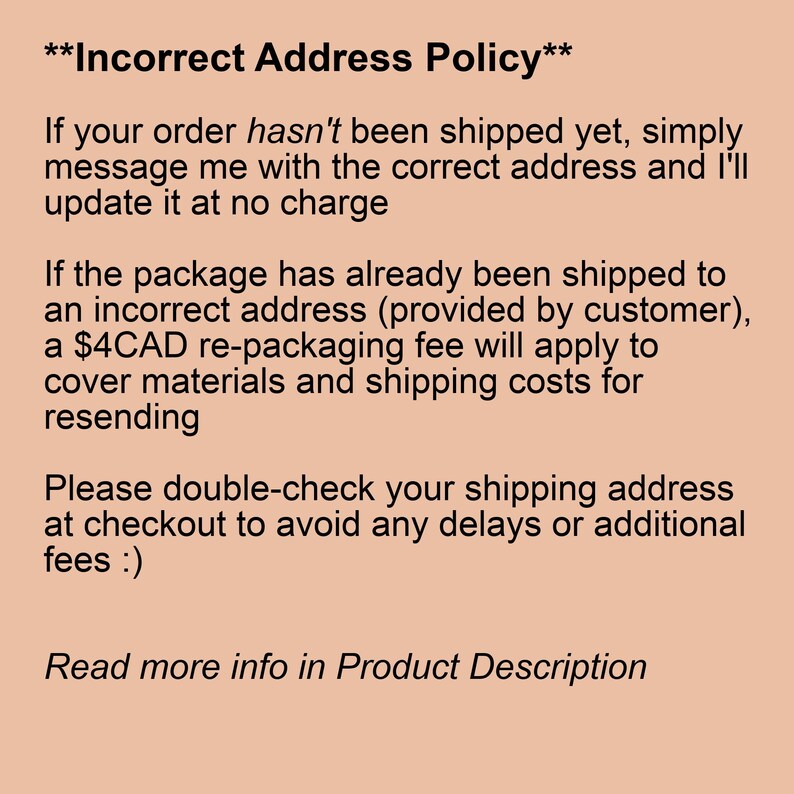 May include: Incorrect Address Policy text explaining that if an order has not been shipped yet, the customer can simply message the seller with the correct address and it will be updated at no charge. If the package has already been shipped to an incorrect address, a $4CAD re-packaging fee will apply to cover materials and shipping costs for resending. The text also encourages customers to double-check their shipping address at checkout to avoid any delays or additional fees.
