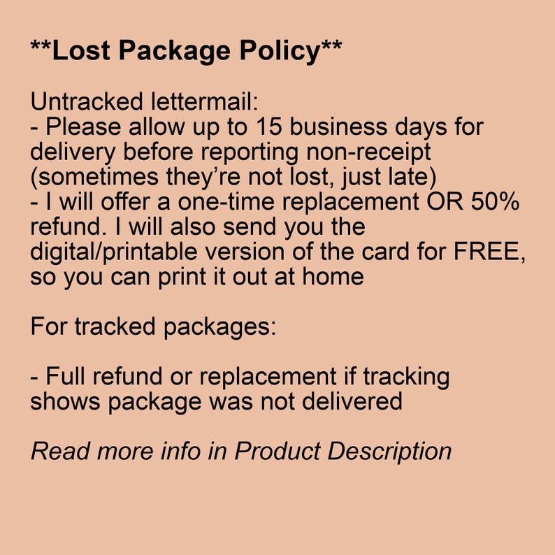 May include: Text on a peach background outlining a lost package policy. Untracked lettermail: Please allow up to 15 business days for delivery before reporting non-receipt (sometimes they're not lost, just late). I will offer a one-time replacement OR 50% refund. I will also send you the digital/printable version of the card for FREE, so you can print it out at home. For tracked packages: Full refund or replacement if tracking shows package was not delivered. Read more info in Product Description.