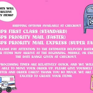 May include: Pink background with text that reads "WHEN WILL I RECEIVE MY ITEMS?" and "SHIPPING OPTIONS AVAILABLE AT CHECKOUT".  The text lists three USPS shipping options: "USPS FIRST CLASS (STANDARD)", "USPS PRIORITY MAIL (FASTER)", and "USPS PRIORITY MAIL EXPRESS (SUPER FAST)".  The text also reads "PLEASE PAY ATTENTION TO THE ESTIMATED DELIVERY DATES. YOUR ITEMS MAY ARRIVE AT THE BEGINNING, MIDDLE, OR END OF THE DATE RANGE GIVEN AT CHECKOUT."  The text also reads "OUR PROCESSING TIMES ARE RELATIVELY QUICK, AND WE WILL NOT BE ABLE TO MOVE YOUR ORDER UP. PLEASE GIVE YOURSELF A BUFFER AND ORDER EARLY! THANK YOU SO MUCH. WE ARE SO EXCITED TO CREATE YOUR ITEMS."