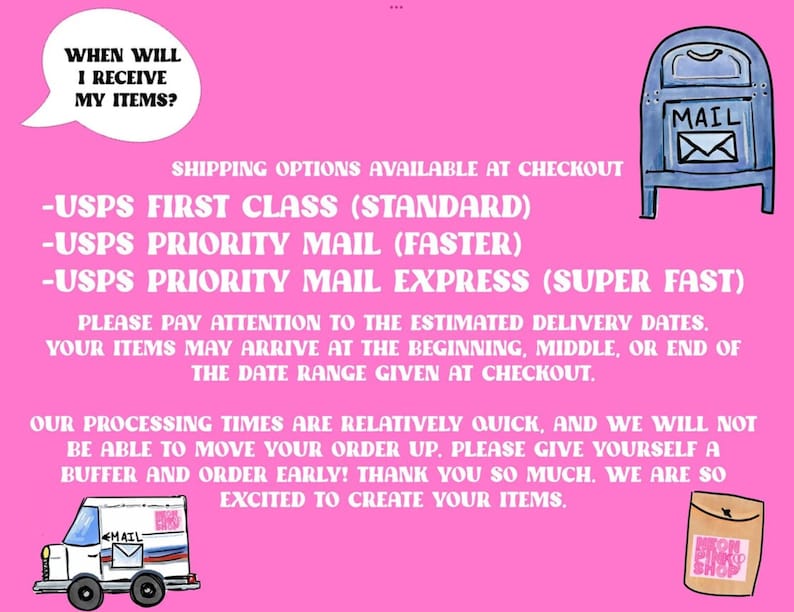 May include: Pink background with text that reads "WHEN WILL I RECEIVE MY ITEMS?" and "SHIPPING OPTIONS AVAILABLE AT CHECKOUT".  The text lists three USPS shipping options: "USPS FIRST CLASS (STANDARD)", "USPS PRIORITY MAIL (FASTER)", and "USPS PRIORITY MAIL EXPRESS (SUPER FAST)".  The text also reads "PLEASE PAY ATTENTION TO THE ESTIMATED DELIVERY DATES. YOUR ITEMS MAY ARRIVE AT THE BEGINNING, MIDDLE, OR END OF THE DATE RANGE GIVEN AT CHECKOUT."  The text also reads "OUR PROCESSING TIMES ARE RELATIVELY QUICK, AND WE WILL NOT BE ABLE TO MOVE YOUR ORDER UP. PLEASE GIVE YOURSELF A BUFFER AND ORDER EARLY! THANK YOU SO MUCH. WE ARE SO EXCITED TO CREATE YOUR ITEMS."