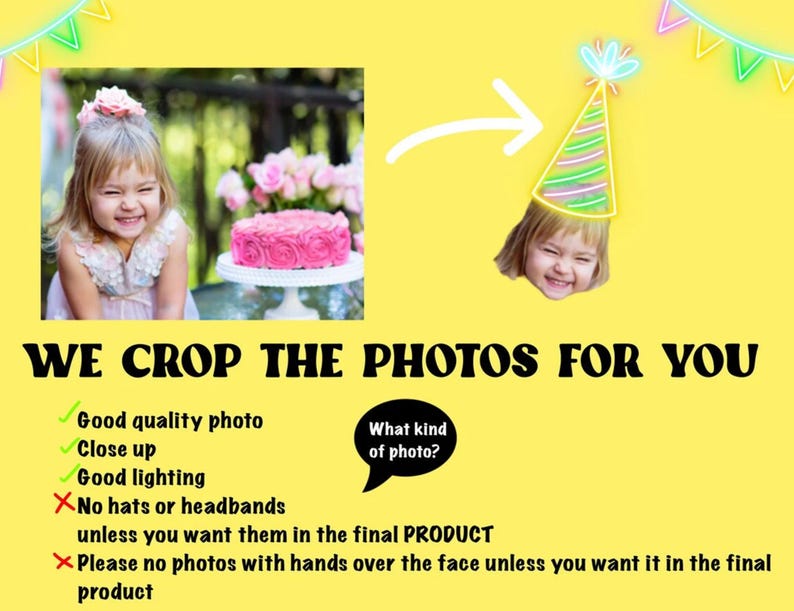 May include: A yellow background with a white arrow pointing to a child wearing a party hat. The child is smiling. The text "WE CROP THE PHOTOS FOR YOU" is in black letters. A list of guidelines for submitting photos is below the text. The guidelines include: "Good quality photo", "Close up", "Good lighting", "No hats or headbands unless you want them in the final PRODUCT", and "Please no photos with hands over the face unless you want it in the final product".