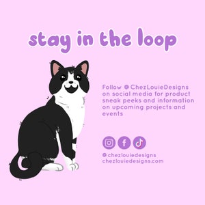 May include: A black and white cat with a happy expression sits on a pink background. The text "stay in the loop" is above the cat. The text "Follow @ChezLouieDesigns on social media for product sneak peeks and information on upcoming projects and events" is to the right of the cat. Social media icons for Instagram, Facebook, and TikTok are below the text. The text "@chezlouiedesigns chezlouiedesigns.com" is below the icons.