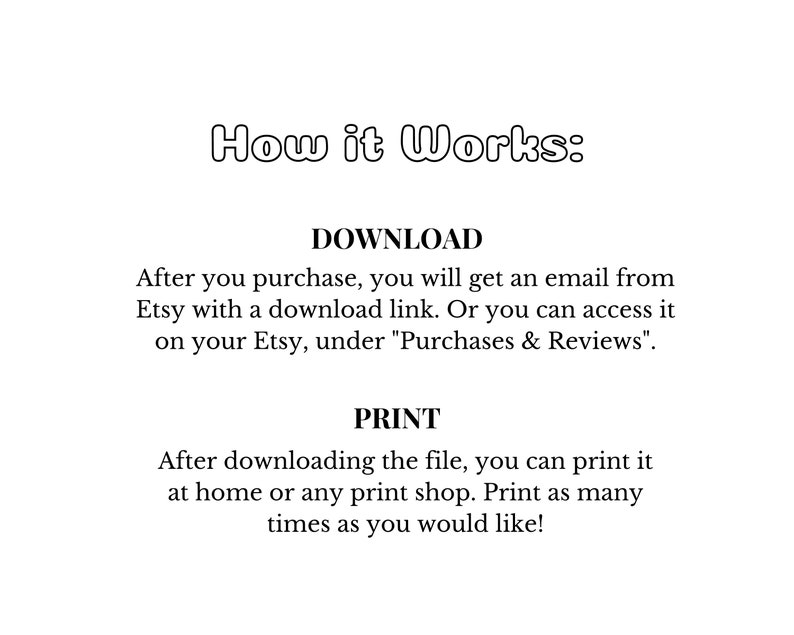 May include: Text explaining how to download and print a digital purchase from Etsy. The text says "How it Works: DOWNLOAD After you purchase, you will get an email from Etsy with a download link. Or you can access it on your Etsy, under "Purchases & Reviews". PRINT After downloading the file, you can print it at home or any print shop. Print as many times as you would like!"