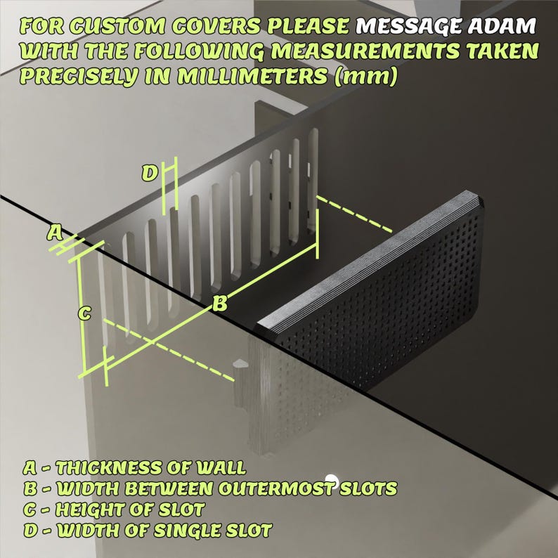 May include: A black aquarium overflow weir with vertical slots and a perforated cover. Text reads: FOR CUSTOM COVERS PLEASE MESSAGE ADAM WITH THE FOLLOWING MEASUREMENTS TAKEN PRECISELY IN MILLIMETERS (mm). A-THICKNESS OF WALL, B-WIDTH BETWEEN OUTERMOST SLOTS, C-HEIGHT OF SLOT, D-WIDTH OF SINGLE SLOT.