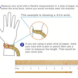 May include: Diagram showing how to measure your wrist for a bracelet. The image shows a hand with a measuring tape wrapped around the wrist. The text says to measure just below the wrist bone, where you would normally wear a bracelet. The example shows a 6.5 inch wrist.