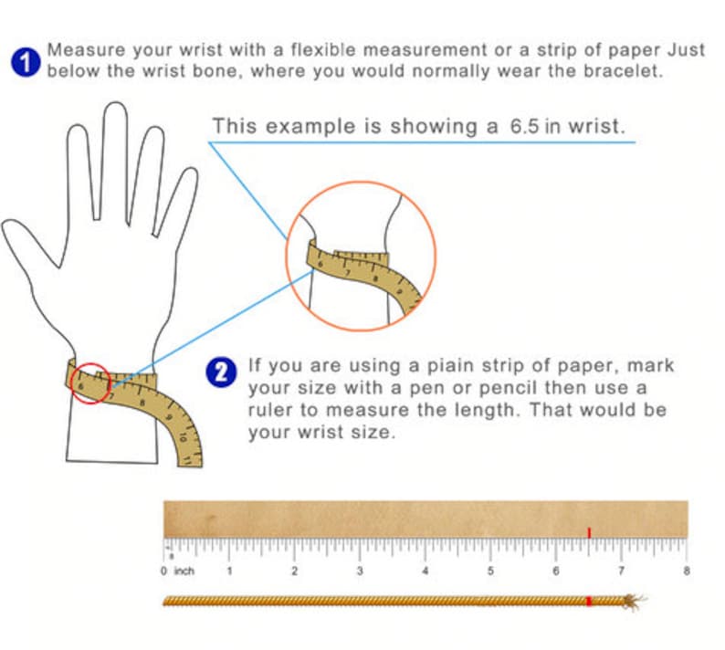 May include: Diagram showing how to measure your wrist for a bracelet. The image shows a hand with a measuring tape wrapped around the wrist. The text says to measure just below the wrist bone, where you would normally wear a bracelet. The example shows a 6.5 inch wrist.