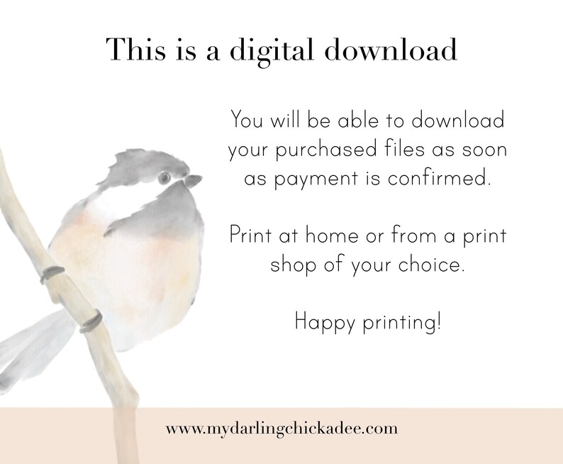 May include: A watercolor illustration of a small bird perched on a branch. The bird is light gray with a white belly and a black eye. The background is a light beige color. The text "This is a digital download" is at the top of the image. The text "You will be able to download your purchased files as soon as payment is confirmed." is below the bird. The text "Print at home or from a print shop of your choice." is below that. The text "Happy printing!" is below that. The text "www.mydarlingchickadee.com" is at the bottom of the image.