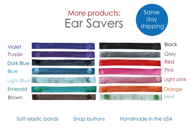 May include: A set of 12 ear savers in various colors, including violet, purple, dark blue, blue, light blue, emerald, brown, black, grey, red, pink, and light pink. The ear savers are made with soft elastic bands and snap buttons. Handmade in the USA. Same day shipping.