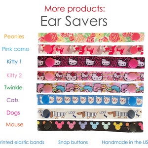 May include: Assortment of colorful ear savers with various patterns, including peonies, pink camo, kitty, twinkle, cats, dogs, and mouse. The ear savers are made with printed elastic bands and snap buttons. Handmade in the USA.