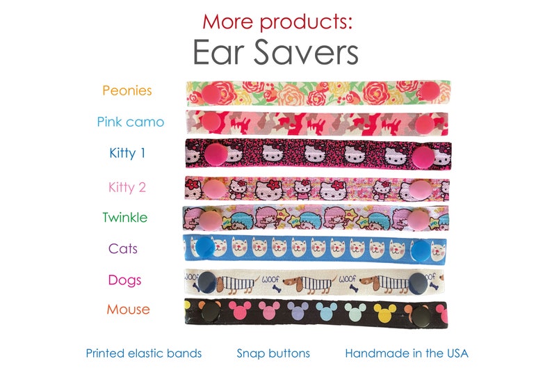 May include: Assortment of colorful ear savers with various patterns, including peonies, pink camo, kitty, twinkle, cats, dogs, and mouse. The ear savers are made with printed elastic bands and snap buttons. Handmade in the USA.
