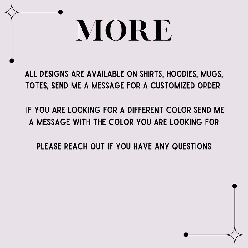 K&ouml;nnte beinhalten: Text auf wei&szlig;em Hintergrund, der "MORE" in Gro&szlig;buchstaben lautet. Unter dem Wort "MORE" befindet sich eine Liste von Artikeln: "ALL DESIGNS ARE AVAILABLE ON SHIRTS, HOODIES, MUGS, TOTES, SEND ME A MESSAGE FOR A CUSTOMIZED ORDER. IF YOU ARE LOOKING FOR A DIFFERENT COLOR SEND ME A MESSAGE WITH THE COLOR YOU ARE LOOKING FOR. PLEASE REACH OUT IF YOU HAVE ANY QUESTIONS."