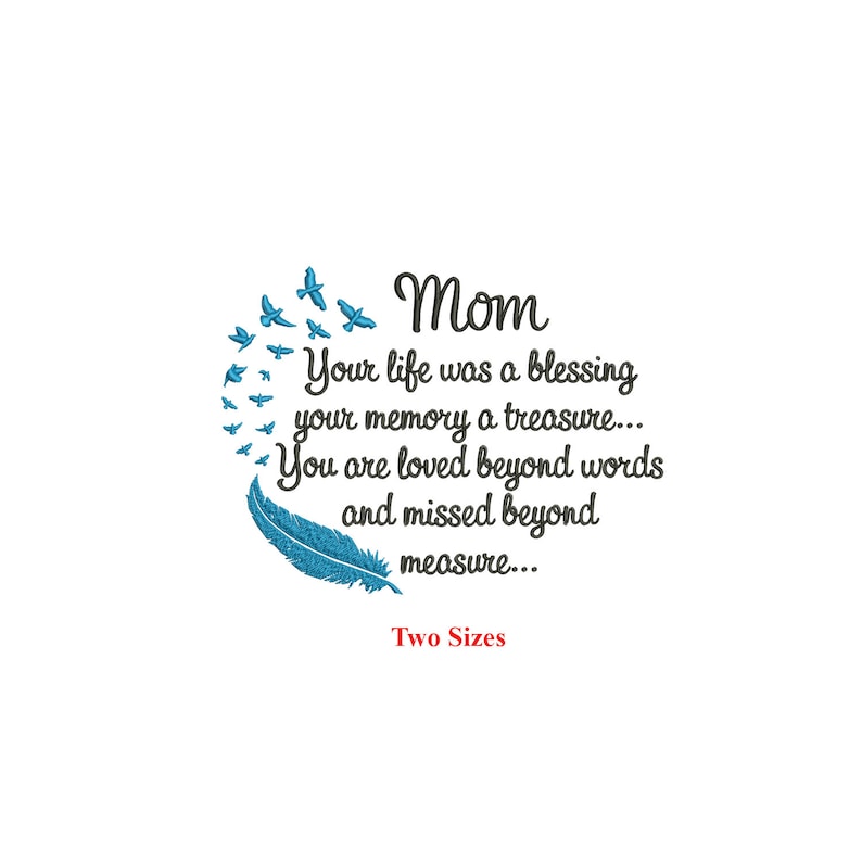 May include: An embroidery design featuring a blue feather and a circle of blue birds with the text "Mom Your life was a blessing your memory a treasure... You are loved beyond words and missed beyond measure... Two Sizes"
