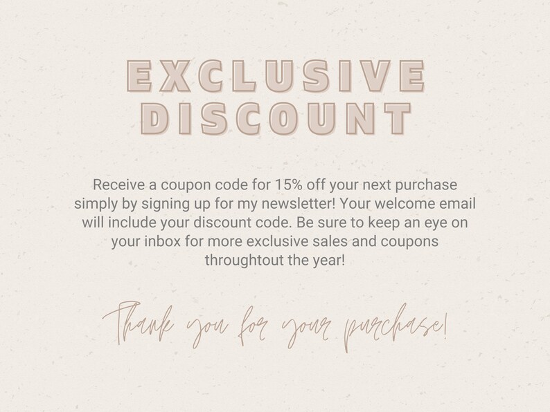 May include: A digital image with a beige background and the text "EXCLUSIVE DISCOUNT" in a pink font. The text below reads "Receive a coupon code for 15% off your next purchase simply by signing up for my newsletter! Your welcome email will include your discount code. Be sure to keep an eye on your inbox for more exclusive sales and coupons throughout the year! Thank you for your purchase!"