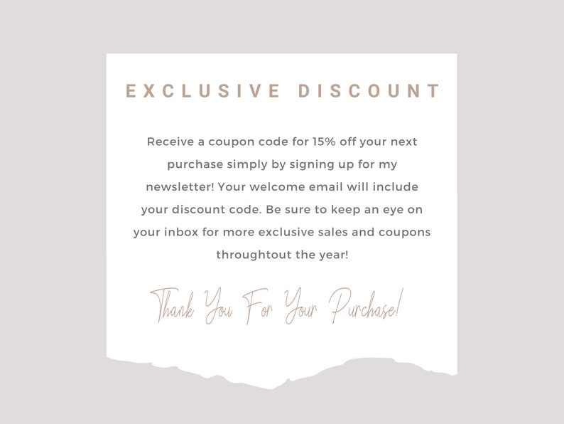 May include: A white paper with torn edges, featuring a text-based discount offer. The text reads "EXCLUSIVE DISCOUNT" and explains how to receive a 15% off coupon code by signing up for the newsletter. The text also includes "Thank You For Your Purchase!"
