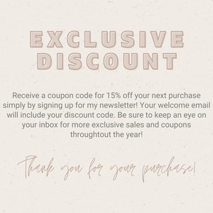May include: A digital image with a beige background and text that reads "EXCLUSIVE DISCOUNT". The text is in a bold, sans-serif font. Below the text is a message that reads "Receive a coupon code for 15% off your next purchase simply by signing up for my newsletter! Your welcome email will include your discount code. Be sure to keep an eye on your inbox for more exclusive sales and coupons throughout the year!" The text is in a smaller, sans-serif font. Below the message is a handwritten message that reads "Thank you for your purchase!"