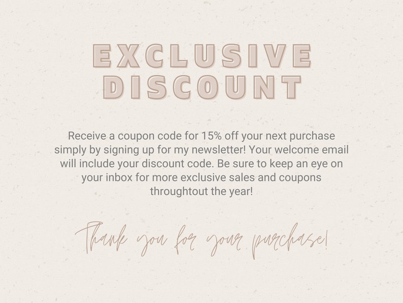 May include: A digital image with a beige background and text that reads "EXCLUSIVE DISCOUNT". The text is in a bold, sans-serif font. Below the text is a message that reads "Receive a coupon code for 15% off your next purchase simply by signing up for my newsletter! Your welcome email will include your discount code. Be sure to keep an eye on your inbox for more exclusive sales and coupons throughout the year!" The text is in a smaller, sans-serif font. Below the message is a handwritten message that reads "Thank you for your purchase!"