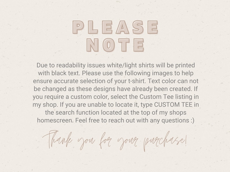 May include: A text-based note with the words "PLEASE NOTE" in large, bold letters. The note explains that white or light shirts will be printed with black text. It also instructs buyers to use the provided images to select the correct shirt colour, as the text colour cannot be changed. The note encourages buyers to use the "CUSTOM TEE" search function if they need a custom colour. The note ends with the phrase "Thank you for your purchase!"
