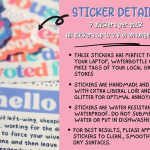 May include: A pink background with white text detailing the features of a pack of 7 stickers. The text reads "STICKER DETAILS", "7 stickers per pack", "All stickers up to 2.8 in on longest side", "THESE STICKERS ARE PERFECT FOR YOUR LAPTOP, WATERBOTTLE OR THE PRICE TAGS OF YOUR LOCAL GROCERY STORES", "STICKERS ARE HANDMADE AND MADE WITH EXTRA LIBERAL LOVE AND GLITTER FOR OPTIMAL ANNOYANCE.", "STICKERS ARE WATER RESISTANT NOT WATERPROOF. DO NOT SUBMERGE IN WATER OR PUT IN DISHWASHER", "FOR BEST RESULTS, PLEASE APPLY THE STICKERS TO CLEAN, SMOOTH AND DRY SURFACES."