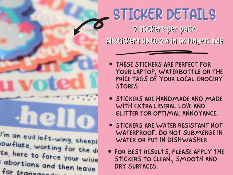 May include: A pink background with white text detailing the features of a pack of 7 stickers. The text reads "STICKER DETAILS", "7 stickers per pack", "All stickers up to 2.8 in on longest side", "THESE STICKERS ARE PERFECT FOR YOUR LAPTOP, WATERBOTTLE OR THE PRICE TAGS OF YOUR LOCAL GROCERY STORES", "STICKERS ARE HANDMADE AND MADE WITH EXTRA LIBERAL LOVE AND GLITTER FOR OPTIMAL ANNOYANCE.", "STICKERS ARE WATER RESISTANT NOT WATERPROOF. DO NOT SUBMERGE IN WATER OR PUT IN DISHWASHER", "FOR BEST RESULTS, PLEASE APPLY THE STICKERS TO CLEAN, SMOOTH AND DRY SURFACES."