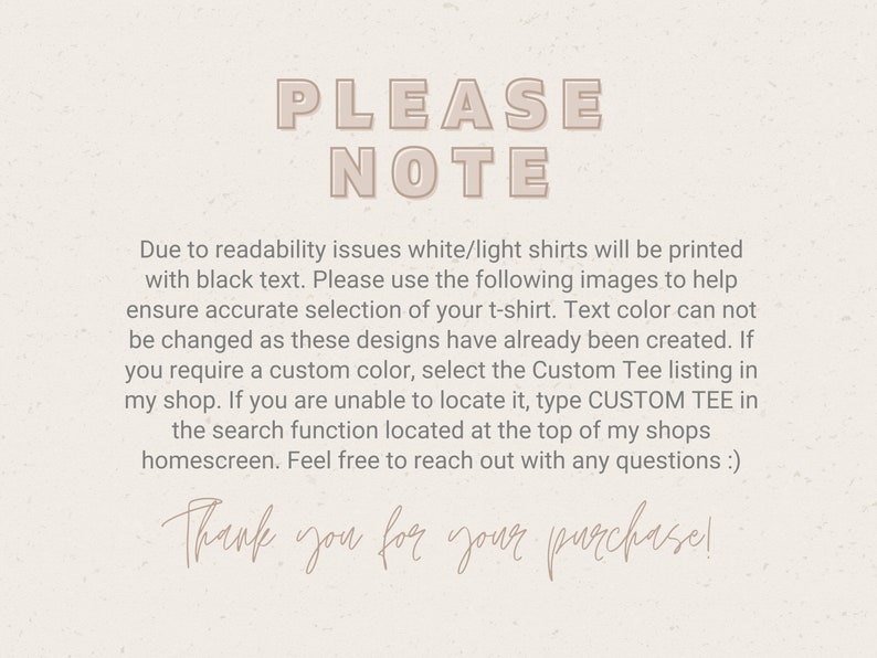 May include: A text-based note with the words "PLEASE NOTE" in large, bold letters. The note explains that white or light shirts will be printed with black text. It also instructs buyers to use the provided images to select the correct shirt color, as the text color cannot be changed. The note encourages buyers to use the "CUSTOM TEE" search function if they need a custom color. The note ends with the phrase "Thank you for your purchase!"