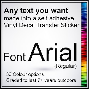 May include: A white background with black text that reads "Any text you want made into a self adhesive Vinyl Decal Transfer Sticker". Below the text is the word "Font" in black followed by the word "Arial" in a larger black font. Below the word "Arial" is the text "(Regular)". Below that is the text "36 Colour options" and "Graded to last 7+ years outdoors".