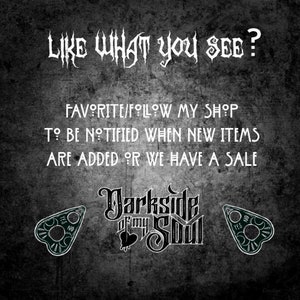 May include: Black and white text on a dark grey background that reads "LIKE WHAT YOU SEE? FAVORITE/FOLLOW MY SHOP TO BE NOTIFIED WHEN NEW ITEMS ARE ADDED OR WE HAVE A SALE". Below the text is a black and white logo that reads "Darksde of my Soul". On either side of the logo are black and white images of a Ouija board planchette.