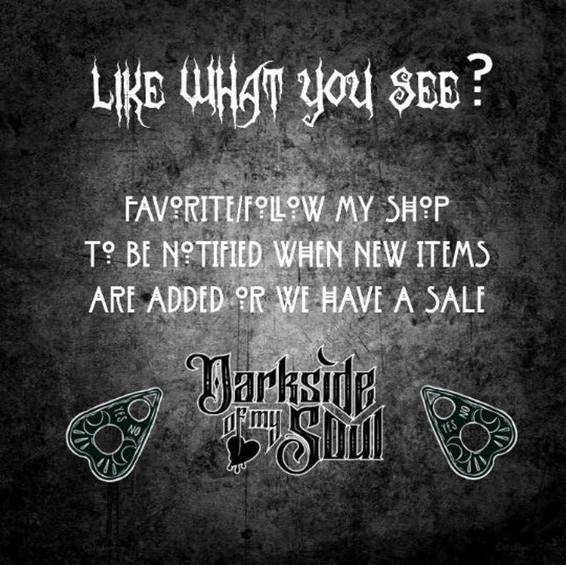 May include: Black and white text on a dark grey background that reads "LIKE WHAT YOU SEE? FAVORITE/FOLLOW MY SHOP TO BE NOTIFIED WHEN NEW ITEMS ARE ADDED OR WE HAVE A SALE". Below the text is a black and white logo that reads "Darksde of my Soul". On either side of the logo are black and white images of a Ouija board planchette.