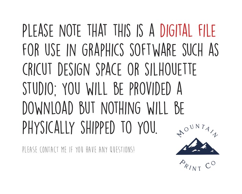 Peut inclure: Texte sur fond blanc qui dit : "PLEASE NOTE THAT THIS IS A DIGITAL FILE FOR USE IN GRAPHICS SOFTWARE SUCH AS CRICUT DESIGN SPACE OR SILHOUETTE STUDIO; YOU WILL BE PROVIDED A DOWNLOAD BUT NOTHING WILL BE PHYSICALLY SHIPPED TO YOU. PLEASE CONTACT ME IF YOU HAVE ANY QUESTIONS!" En dessous du texte se trouve un logo avec une cha&icirc;ne de montagnes bleue et le texte "MOUNTAIN PRINT CO."