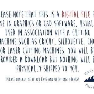 May include: Text on a white background that reads: "PLEASE NOTE THAT THIS IS A DIGITAL FILE FOR USE IN GRAPHICS OR CAD SOFTWARE, USUALLY USED IN ASSOCIATION WITH A CUTTING MACHINE SUCH AS CRICUT, SILHOUETTE, CNC, OR LASER CUTTING MACHINES. YOU WILL BE PROVIDED A DOWNLOAD BUT NOTHING WILL BE PHYSICALLY SHIPPED TO YOU. PLEASE CONTACT ME IF YOU HAVE ANY QUESTIONS. THANKS!" Below the text is a logo that reads "MOUNTAIN PRINT CO" with a graphic of three blue mountains.