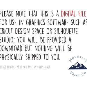 May include: Text on a white background that reads: "PLEASE NOTE THAT THIS IS A DIGITAL FILE FOR USE IN GRAPHICS SOFTWARE SUCH AS CRICUT DESIGN SPACE OR SILHOUETTE STUDIO; YOU WILL BE PROVIDED A DOWNLOAD BUT NOTHING WILL BE PHYSICALLY SHIPPED TO YOU. PLEASE CONTACT ME IF YOU HAVE ANY QUESTIONS!" Below the text is a logo with a blue mountain range and the text "MOUNTAIN PRINT CO."