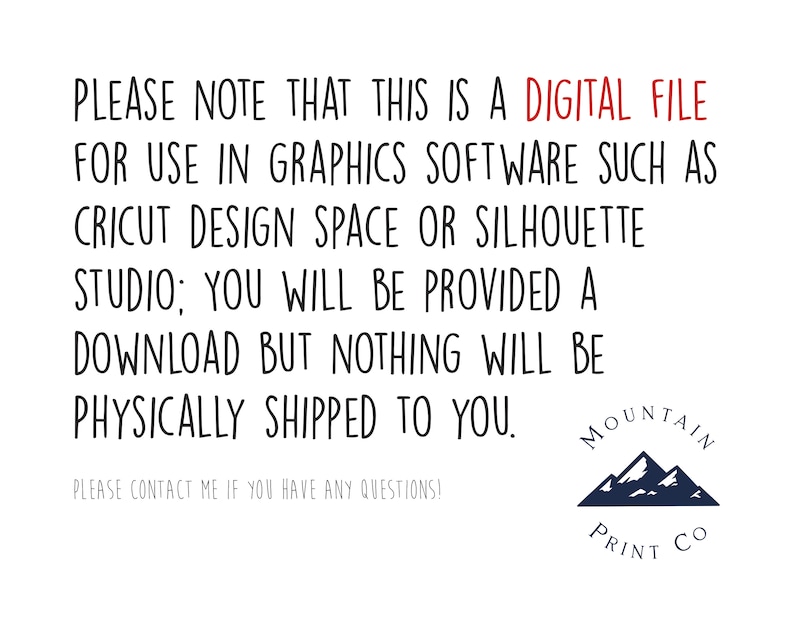 May include: Text on a white background that reads: "PLEASE NOTE THAT THIS IS A DIGITAL FILE FOR USE IN GRAPHICS SOFTWARE SUCH AS CRICUT DESIGN SPACE OR SILHOUETTE STUDIO; YOU WILL BE PROVIDED A DOWNLOAD BUT NOTHING WILL BE PHYSICALLY SHIPPED TO YOU. PLEASE CONTACT ME IF YOU HAVE ANY QUESTIONS!" Below the text is a logo with a blue mountain range and the text "MOUNTAIN PRINT CO."