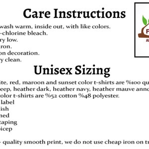 May include: Care instructions and sizing information for unisex t-shirts. Machine wash warm, inside out, with like colors. Only non-chlorine bleach. Tumble dry low. Medium iron. Do not iron decoration. Do not dry clean. Black, white, red, maroon and sunset color t-shirts are 100% cotton. Heather deep, heather dark, heather navy, heather mauve and heather raspberry color t-shirts are 52% cotton 48% polyester. Tear away label. Soft & stylish. Side-seamed. Shoulder taping. Fitted at bicep. Retail fit. Very high-quality smooth print, we do not use cheap iron on transfers.