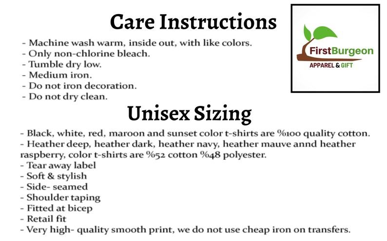 May include: Care instructions and sizing information for unisex t-shirts. Machine wash warm, inside out, with like colors. Only non-chlorine bleach. Tumble dry low. Medium iron. Do not iron decoration. Do not dry clean. Black, white, red, maroon and sunset color t-shirts are 100% cotton. Heather deep, heather dark, heather navy, heather mauve and heather raspberry color t-shirts are 52% cotton 48% polyester. Tear away label. Soft & stylish. Side-seamed. Shoulder taping. Fitted at bicep. Retail fit. Very high-quality smooth print, we do not use cheap iron on transfers.