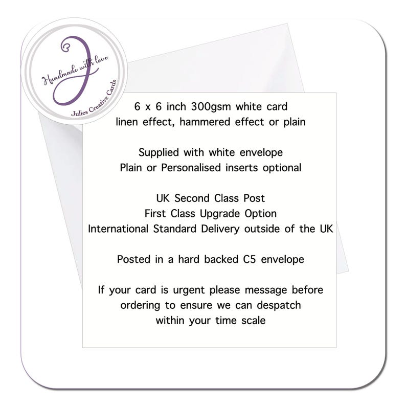 May include: A white card with text that reads "Handmade with love Julies Creative Cards". The card is 6 x 6 inches and made of 300gsm white card stock. It has a linen effect, hammered effect, or plain finish. It comes with a white envelope and optional plain or personalized inserts. The card is shipped via UK Second Class Post, First Class Upgrade Option, or International Standard Delivery. It is posted in a hard-backed C5 envelope. If the card is urgent, the seller asks that you message them before ordering to ensure they can dispatch within your time scale.