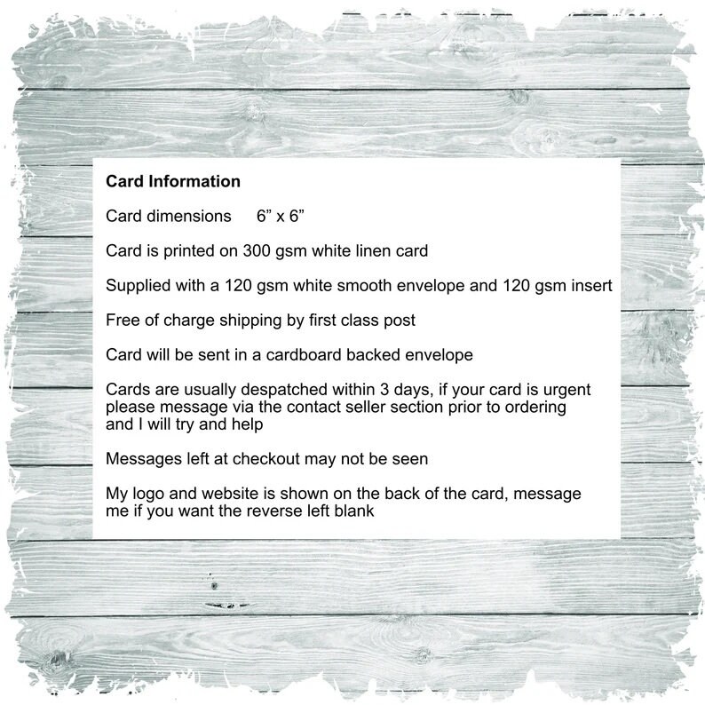 May include: Card Information: Card dimensions 6" x 6". Card is printed on 300 gsm white linen card. Supplied with a 120 gsm white smooth envelope and 120 gsm insert. Free of charge shipping by first class post. Card will be sent in a cardboard backed envelope. Cards are usually dispatched within 3 days, if your card is urgent please message via the contact seller section prior to ordering and I will try and help. Messages left at checkout may not be seen. My logo and website is shown on the back of the card, message me if you want the reverse left blank.