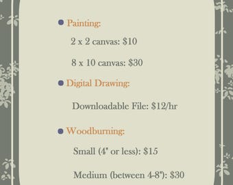 May include: A commission price list with the word "Commissions" in yellow. The list includes painting, digital drawing, and woodburning services. The painting options are for 2 x 2 and 8 x 10 canvases. The woodburning options are small, medium, and large.