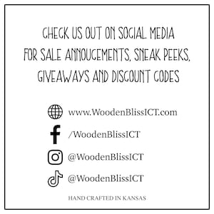 May include: A graphic with text that reads "Check us out on social media for sale announcements, sneak peeks, giveaways and discount codes".  The graphic also includes icons for the following social media platforms:  website, Facebook, Instagram, and TikTok.  The text "www.WoodenBlissICT.com" is included below the website icon.  The text "/WoodenBlissICT" is included below the Facebook icon.  The text "@WoodenBlissICT" is included below the Instagram icon.  The text "@WoodenBlissICT" is included below the TikTok icon.  The text "Hand crafted in Kansas" is included at the bottom of the graphic.