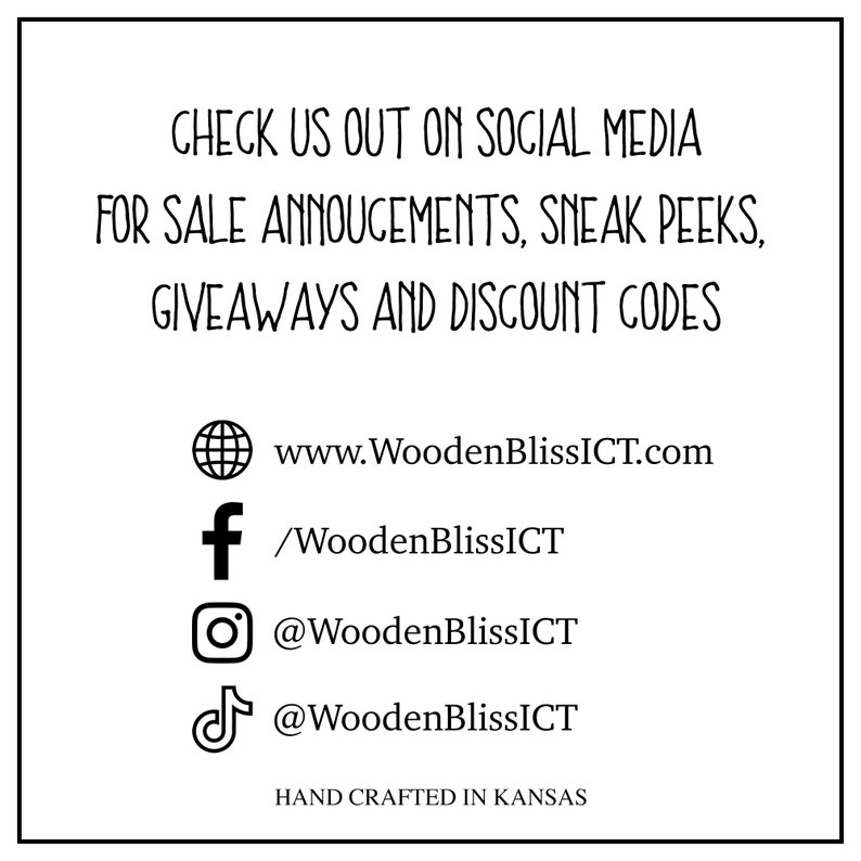 May include: A graphic with text that reads "Check us out on social media for sale announcements, sneak peeks, giveaways and discount codes".  The graphic also includes icons for the following social media platforms:  website, Facebook, Instagram, and TikTok.  The text "www.WoodenBlissICT.com" is included below the website icon.  The text "/WoodenBlissICT" is included below the Facebook icon.  The text "@WoodenBlissICT" is included below the Instagram icon.  The text "@WoodenBlissICT" is included below the TikTok icon.  The text "Hand crafted in Kansas" is included at the bottom of the graphic.